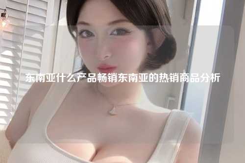东南亚什么产品畅销东南亚的热销商品分析